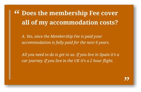 Does the membership Fee cover all of my accommodation costs?  A. Yes, once the Membership Fee is paid your accommodation is fully paid for the next 6 years.  All you need to do is get to us. If you live in Spain it’s a car journey. If you live in the UK it’s a 2 hour flight.  
