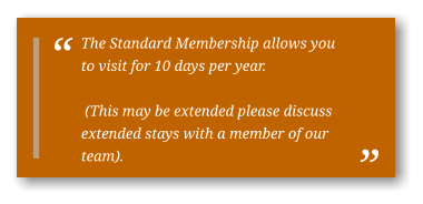 The Standard Membership allows you to visit for 10 days per year.   (This may be extended please discuss extended stays with a member of our team).
