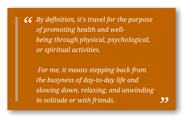 By definition, it's travel for the purpose of promoting health and well-being through physical, psychological, or spiritual activities.   For me, it means stepping back from the busyness of day-to-day life and slowing down, relaxing, and unwinding in solitude or with friends.