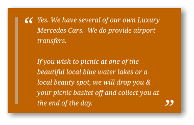 Yes. We have several of our own Luxury Mercedes Cars.  We do provide airport transfers.  If you wish to picnic at one of the beautiful local blue water lakes or a local beauty spot, we will drop you & your picnic basket off and collect you at the end of the day.