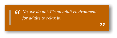 No, we do not. It’s an adult environment for adults to relax in.