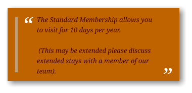 The Standard Membership allows you to visit for 10 days per year.   (This may be extended please discuss extended stays with a member of our team).