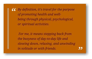 By definition, it's travel for the purpose of promoting health and well-being through physical, psychological, or spiritual activities.   For me, it means stepping back from the busyness of day-to-day life and slowing down, relaxing, and unwinding in solitude or with friends.
