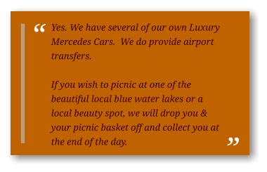Yes. We have several of our own Luxury Mercedes Cars.  We do provide airport transfers.  If you wish to picnic at one of the beautiful local blue water lakes or a local beauty spot, we will drop you & your picnic basket off and collect you at the end of the day.