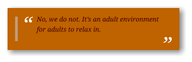 No, we do not. It’s an adult environment for adults to relax in.
